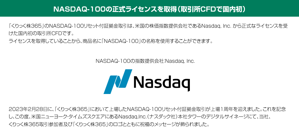 NASDAQ-100の正式ライセンスを取得（取引所CFDで国内初）「くりっく株365」のNASDAQ-100リセット付証拠金取引は、米国の株価指数提供会社であるNasdaq, Inc.から正式なライセンスを受けた国内初の取引所CFDです。ライセンスを取得していることから、商品名に「NASDAQ-100」の名称を使用することができます。
